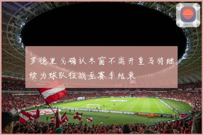 罗德里戈确认冬窗不离开皇马将继续为球队征战至赛季结束