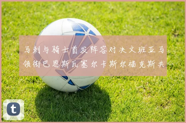 马刺与骑士首发阵容对决文班亚马领衔巴恩斯瓦塞尔卡斯尔福克斯共襄盛举