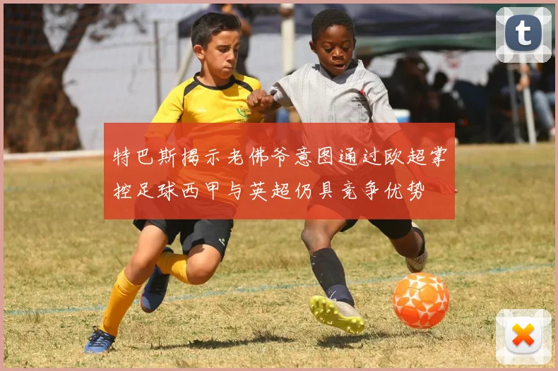 特巴斯揭示老佛爷意图通过欧超掌控足球西甲与英超仍具竞争优势