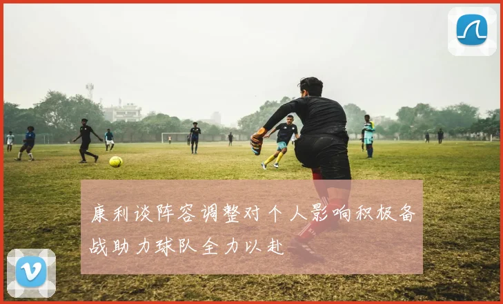 康利谈阵容调整对个人影响积极备战助力球队全力以赴