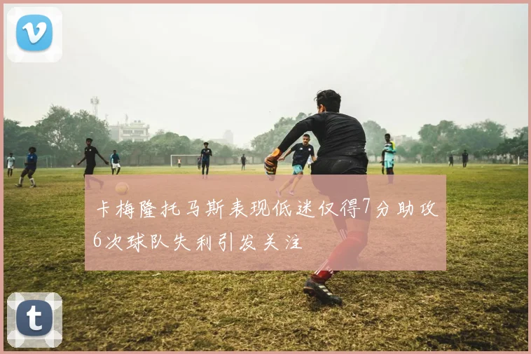 卡梅隆托马斯表现低迷仅得7分助攻6次球队失利引发关注