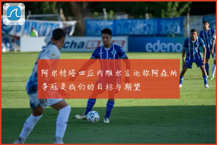 阿尔特塔回应内维尔言论称阿森纳争冠是我们的目标与期望
