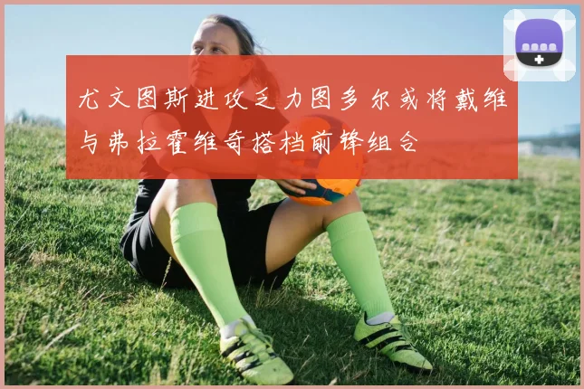 尤文图斯进攻乏力图多尔或将戴维与弗拉霍维奇搭档前锋组合