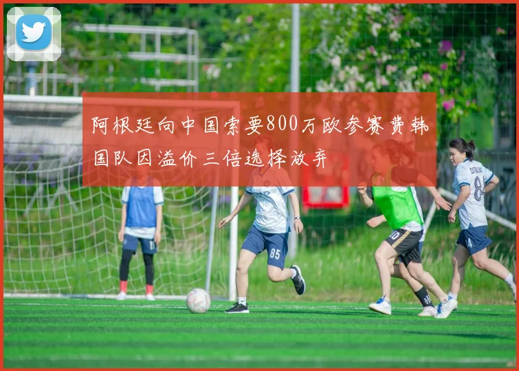 阿根廷向中国索要800万欧参赛费韩国队因溢价三倍选择放弃