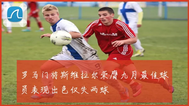 罗马门将斯维拉尔荣膺九月最佳球员表现出色仅失两球