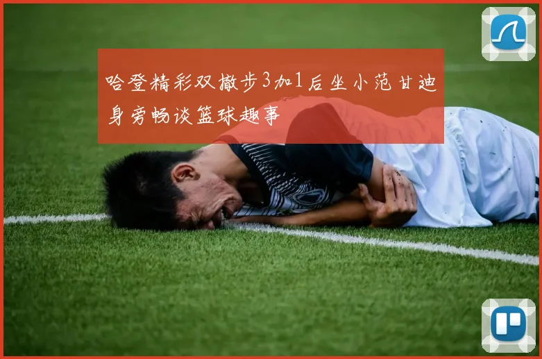 哈登精彩双撤步3加1后坐小范甘迪身旁畅谈篮球趣事