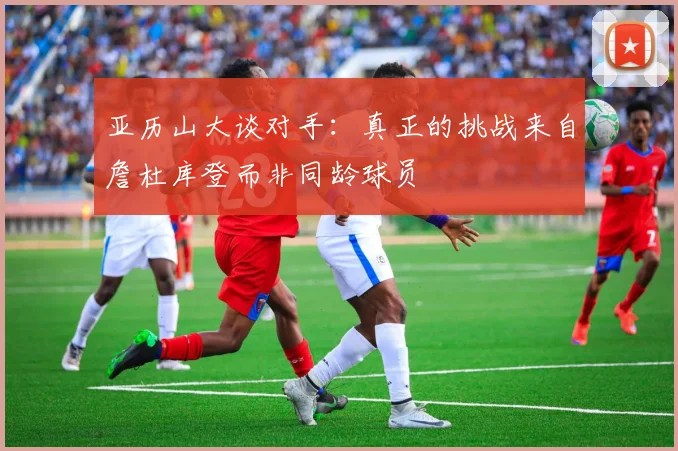 亚历山大谈对手：真正的挑战来自詹杜库登而非同龄球员