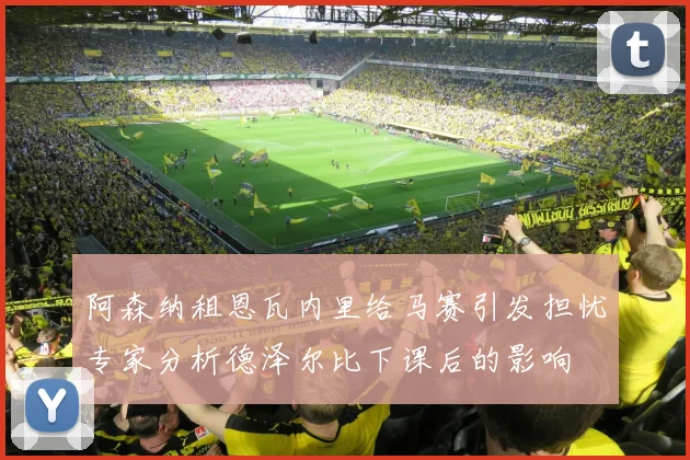 阿森纳租恩瓦内里给马赛引发担忧专家分析德泽尔比下课后的影响