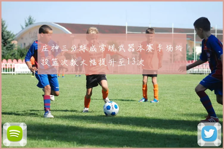 庄神三分球成常规武器本赛季场均投篮次数大幅提升至13次