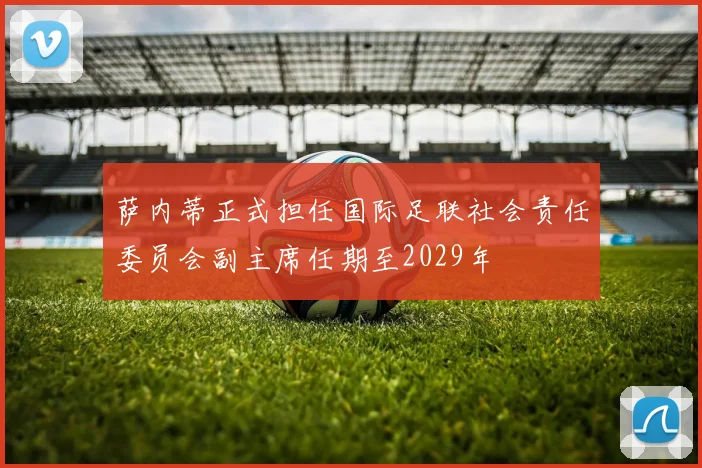 萨内蒂正式担任国际足联社会责任委员会副主席任期至2029年