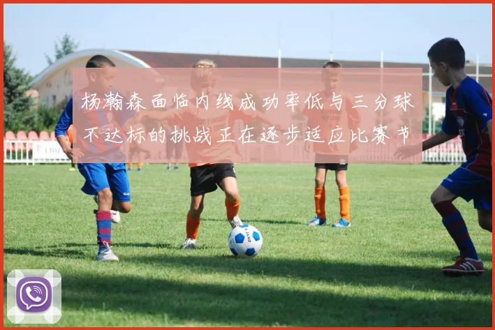杨瀚森面临内线成功率低与三分球不达标的挑战正在逐步适应比赛节奏