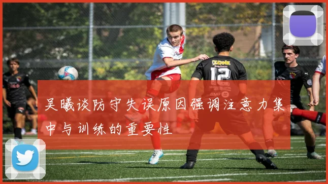 吴曦谈防守失误原因强调注意力集中与训练的重要性