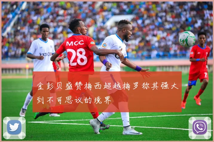金彭贝盛赞梅西超越梅罗称其强大到不可思议的境界