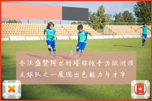 齐沃盛赞阿尔特塔称枪手为欧洲顶尖球队之一展现出色能力与才华
