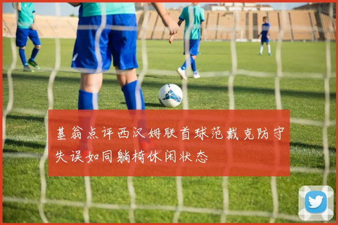 基翁点评西汉姆联首球范戴克防守失误如同躺椅休闲状态