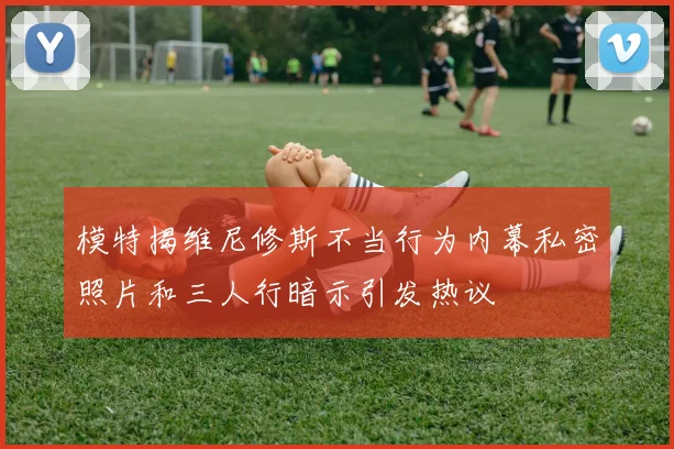 模特揭维尼修斯不当行为内幕私密照片和三人行暗示引发热议