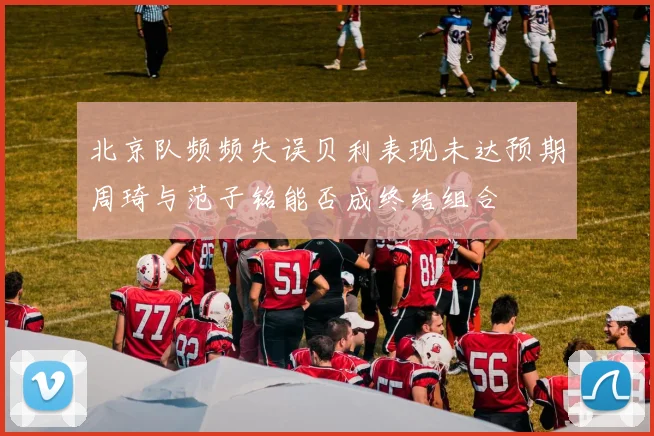 北京队频频失误贝利表现未达预期周琦与范子铭能否成终结组合