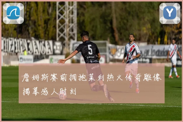 詹姆斯赛前拥抱莱利热火传奇雕像揭幕感人时刻