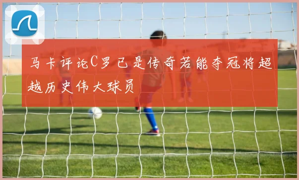 马卡评论C罗已是传奇若能夺冠将超越历史伟大球员