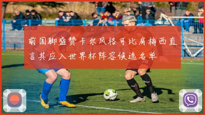 前国脚盛赞卡尔风格可比肩梅西直言其应入世界杯阵容候选名单