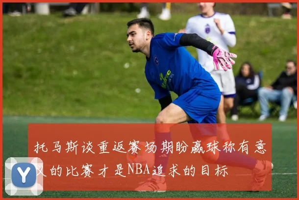 托马斯谈重返赛场期盼赢球称有意义的比赛才是NBA追求的目标