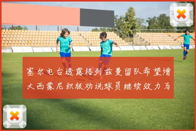 塞尔电台透露格列兹曼留队希望增大西蒙尼积极劝说球员继续效力马竞