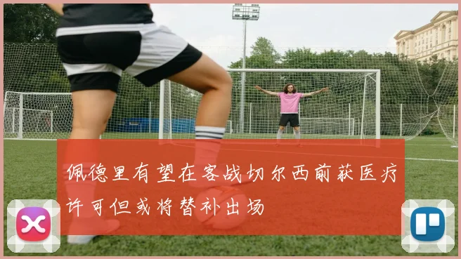佩德里有望在客战切尔西前获医疗许可但或将替补出场