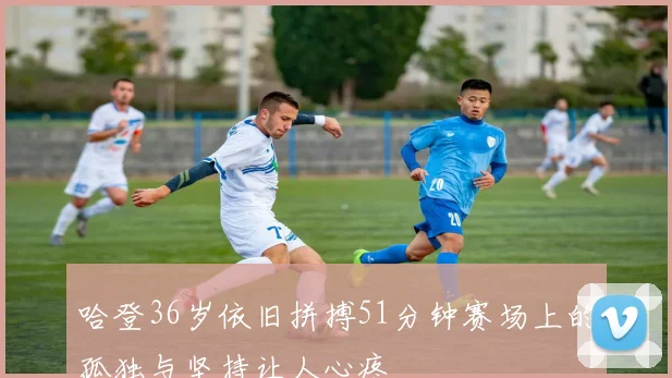 哈登36岁依旧拼搏51分钟赛场上的孤独与坚持让人心疼