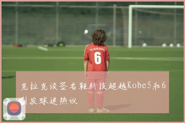 克拉克谈签名鞋科技超越Kobe5和6引发球迷热议