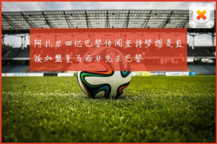 阿扎尔回忆巴黎传闻坚持梦想是直接加盟皇马而非先去巴黎