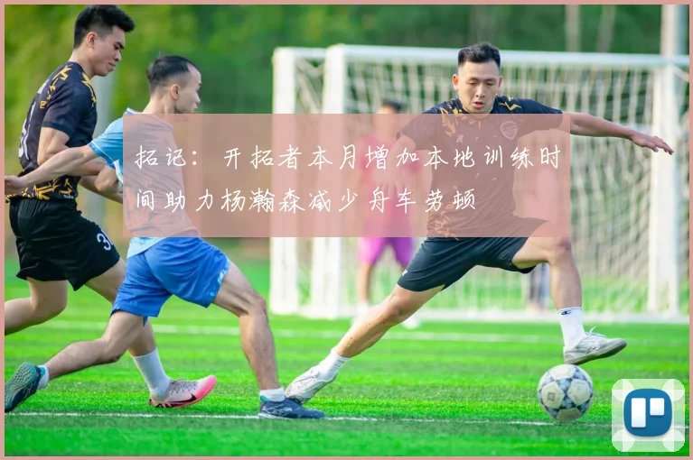 拓记：开拓者本月增加本地训练时间助力杨瀚森减少舟车劳顿