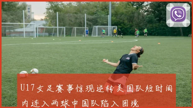 U17女足赛事惊现逆转美国队短时间内连入两球中国队陷入困境