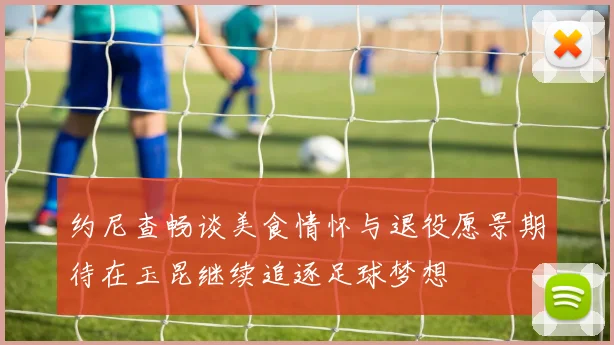 约尼查畅谈美食情怀与退役愿景期待在玉昆继续追逐足球梦想
