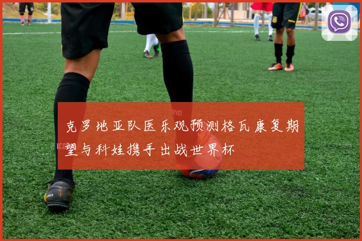 克罗地亚队医乐观预测格瓦康复期望与科娃携手出战世界杯