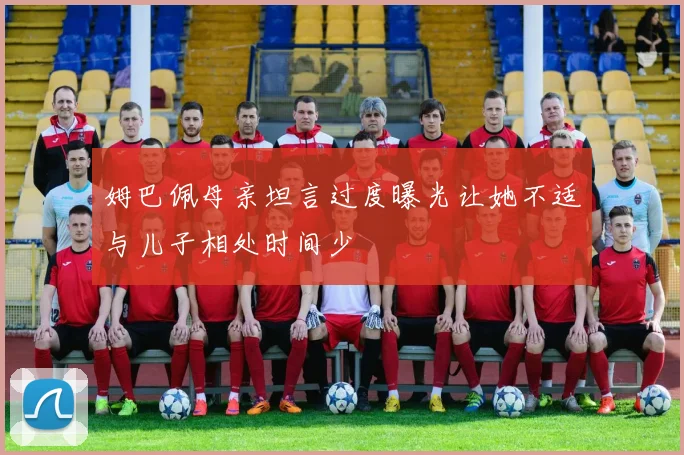 姆巴佩母亲坦言过度曝光让她不适与儿子相处时间少