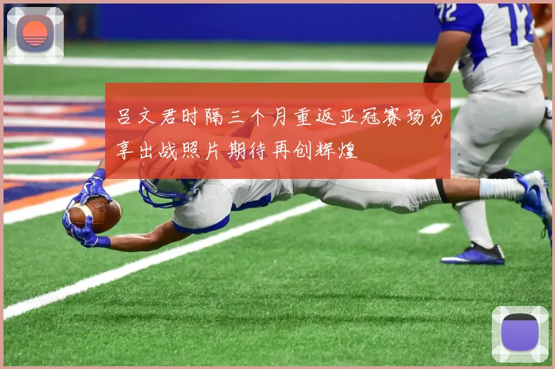 吕文君时隔三个月重返亚冠赛场分享出战照片期待再创辉煌