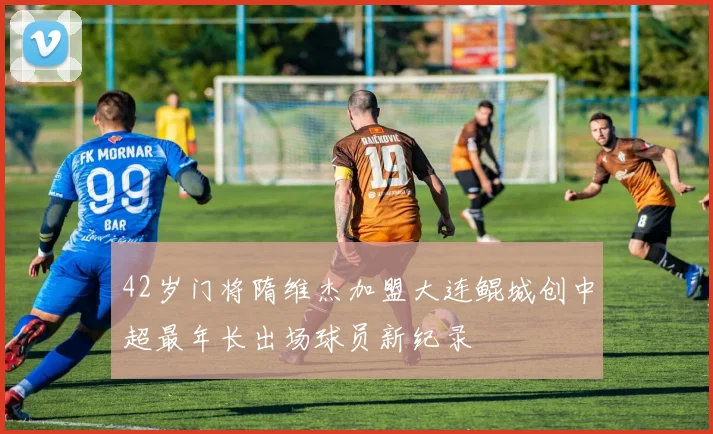 42岁门将隋维杰加盟大连鲲城创中超最年长出场球员新纪录