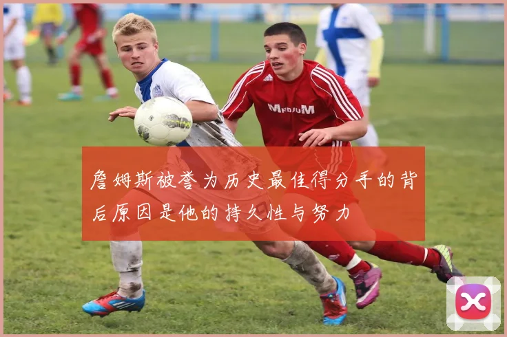 詹姆斯被誉为历史最佳得分手的背后原因是他的持久性与努力