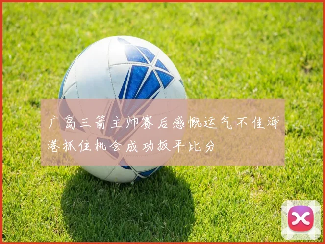 广岛三箭主帅赛后感慨运气不佳海港抓住机会成功扳平比分