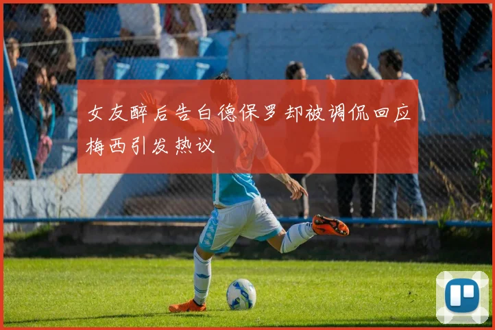 女友醉后告白德保罗却被调侃回应梅西引发热议