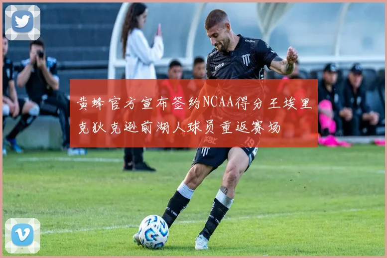 黄蜂官方宣布签约NCAA得分王埃里克狄克逊前湖人球员重返赛场