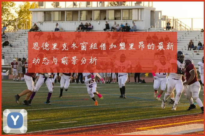 恩德里克冬窗租借加盟里昂的最新动态与前景分析