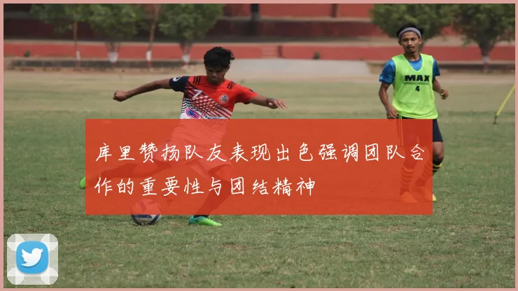 库里赞扬队友表现出色强调团队合作的重要性与团结精神