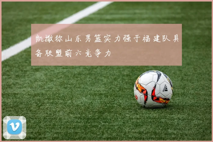 凯撒称山东男篮实力强于福建队具备联盟前六竞争力